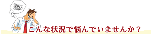 こんな状況で悩んでいませんか? こんな状況で悩んでいませんか?