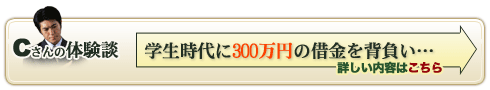 Ｃさんの体験談　学生時代に300万円の借金を背負い…　詳しい内容はこちら