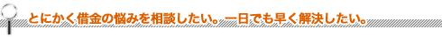 とにかく借金の悩みを相談したい。一日も早く解決したい。